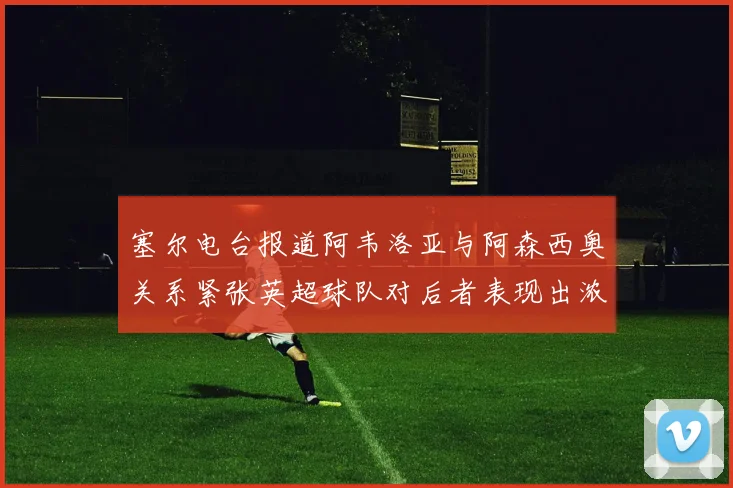 塞尔电台报道阿韦洛亚与阿森西奥关系紧张英超球队对后者表现出浓厚兴趣