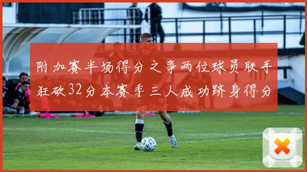 附加赛半场得分之争两位球员联手狂砍32分本赛季三人成功跻身得分榜前20