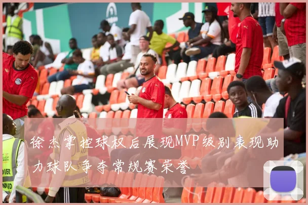 徐杰掌控球权后展现MVP级别表现助力球队争夺常规赛荣誉