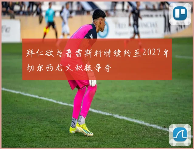 拜仁欲与普雷斯科特续约至2027年切尔西尤文积极争夺