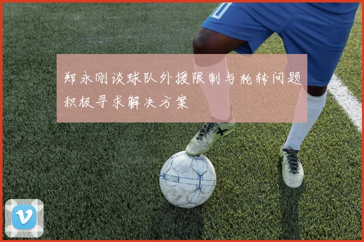 郑永刚谈球队外援限制与轮转问题积极寻求解决方案