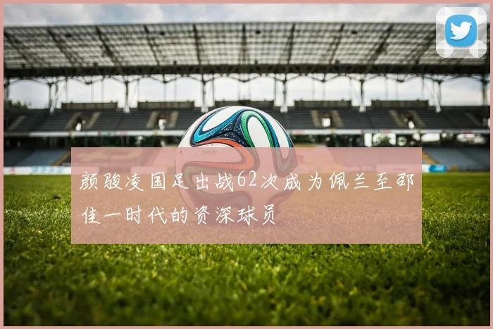 颜骏凌国足出战62次成为佩兰至邵佳一时代的资深球员