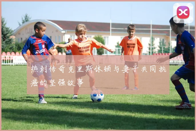 热刺传奇克里斯休顿与妻子共同抗癌的坚强故事