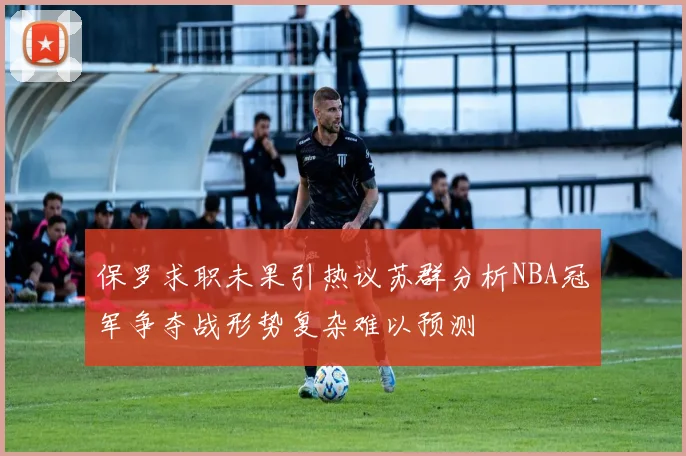保罗求职未果引热议苏群分析NBA冠军争夺战形势复杂难以预测