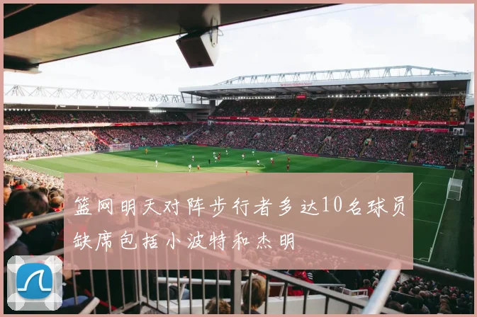 篮网明天对阵步行者多达10名球员缺席包括小波特和杰明