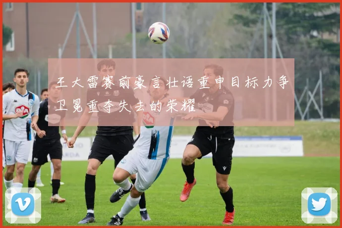王大雷赛前豪言壮语重申目标力争卫冕重夺失去的荣耀
