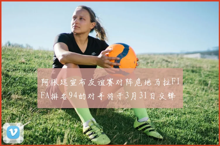 阿根廷宣布友谊赛对阵危地马拉FIFA排名94的对手将于3月31日交锋